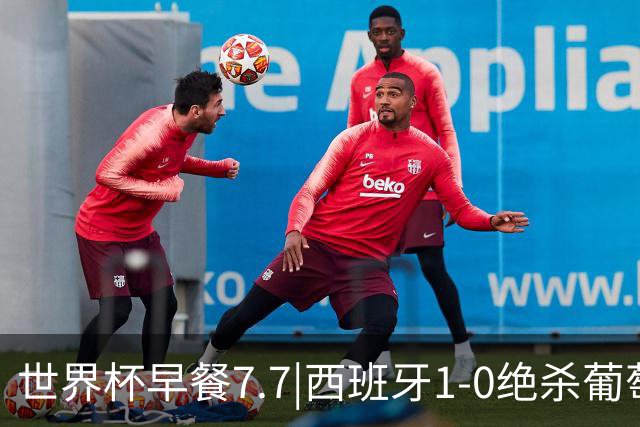世界杯早餐7.7|西班牙1-0绝杀葡萄牙 中国男篮世预赛大胜中国台北